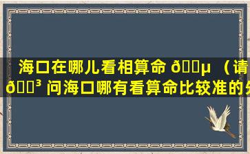 海口在哪儿看相算命 🌵 （请 🌳 问海口哪有看算命比较准的先生）